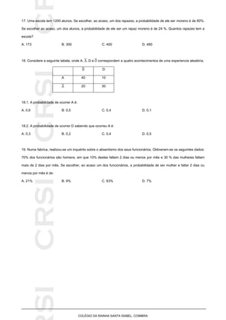 SICRSICRSIC
COLÉGIO DA RAINHA SANTA ISABEL, COIMBRA
17. Uma escola tem 1200 alunos. Se escolher, ao acaso, um dos rapazes, a probabilidade de ele ser moreno é de 60%.
Se escolher ao acaso, um dos alunos, a probabilidade de ele ser um rapaz moreno é de 24 %. Quantos rapazes tem a
escola?
A. 173 B. 300 C. 400 D. 480
18. Considere a seguinte tabela, onde A, , D e correspondem a quatro acontecimentos de uma experiencia aleatória.
D
A 40 10
20 30
18.1. A probabilidade de ocorrer A é:
A. 0,6 B. 0,5 C. 0,4 D. 0,1
18.2. A probabilidade de ocorrer D sabendo que ocorreu A é:
A. 0,3 B. 0,2 C. 0,4 D. 0,5
19. Numa fabrica, realizou-se um inquérito sobre o absentismo dos seus funcionários. Obtiveram-se os seguintes dados:
70% dos funcionários são homens, em que 10% destes faltam 2 dias ou menos por mês e 30 % das mulheres faltam
mais de 2 dias por mês. Se escolher, ao acaso um dos funcionários, a probabilidade de ser mulher e faltar 2 dias ou
menos por mês é de:
A. 21% B. 9% C. 63% D. 7%
 
