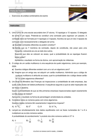 SICRSICRSIC
Ficha de Trabalho
Matemática A - 12ºano
o Exercícios de análise combinatória de exame
COLÉGIO DA RAINHA SANTA ISABEL, COIMBRA
1. Uma turma de uma escola secundária tem 27 alunos, 15 raparigas e 12 rapazes. O delegado
de turma é um rapaz. Pretende-se constituir uma comissão para organizar um passeio. A
comissão deve ser formada por 4 raparigas e 3 rapazes. Acordou-se que um dos 3 rapazes da
comissão será necessariamente o delegado de turma.
a) Quantas comissões diferentes se podem constituir?
b) Admita que os 7 membros da comissão, depois de constituída, vão posar para uma
fotografia, colocando-se uns ao lado dos outros.
Supondo que eles se colocam ao acaso, qual a probabilidade de as raparigas ficarem
todas juntas?
Apresente o resultado na forma de dízima, com aproximação às milésimas.
2. O código de um cartão multibanco é uma sequência de quatro algarismos, como por exemplo,
0559.
a) Quantos códigos diferentes existem com um e só um algarismo zero?
b) Imagine que um amigo seu vai adquirir um cartão multibanco. Admitindo que o código de
qualquer multibanco é atribuído ao acaso, qual é a probabilidade de o código desse cartão
ter os quatro algarismos diferentes?
3. Um fiscal do Ministério das Finanças vai inspeccionar a contabilidade de sete empresas, das
quais 3 são clubes de futebol profissional. A sequência segundo a qual as sete inspecções vão
ser feitas é aleatória.
Qual é a probabilidade de que as três primeiras empresas inspeccionadas sejam exactamente
os três clubes de futebol?
Apresente o resultado na forma de percentagem arredondada às unidades.
4. Considere todos os números pares com cinco algarismos.
Quantos destes números têm exactamente 4 algarismos ímpares?
A) 4
5
C5 B) 5
5 C) !5 D) 4
5
A5
5. Lançam-se simultaneamente dois dados equilibrados com as faces numeradas de 1 a 6 e
multiplicam-se os dois números saídos.
A probabilidade do acontecimento “o produto dos dois números saídos é 21” é:
A) 0 B)
36
1
C)
18
1
D)
36
21
Instruções
 