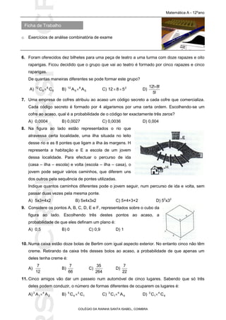 SICRSICRSIC
Ficha de Trabalho
Matemática A - 12ºano
o Exercícios de análise combinatória de exame
COLÉGIO DA RAINHA SANTA ISABEL, COIMBRA
6. Foram oferecidos dez bilhetes para uma peça de teatro a uma turma com doze rapazes e oito
raparigas. Ficou decidido que o grupo que vai ao teatro é formado por cinco rapazes e cinco
raparigas.
De quantas maneiras diferentes se pode formar este grupo?
A) 5
8
5
12
CC  B) 5
8
5
12
AA  C) 2
5812  D)
!5
!8!12
7. Uma empresa de cofres atribuiu ao acaso um código secreto a cada cofre que comercializa.
Cada código secreto é formado por 4 algarismos por uma certa ordem. Escolhendo-se um
cofre ao acaso, qual é a probabilidade de o código ter exactamente três zeros?
A) 0,0004 B) 0,0027 C) 0,0036 D) 0,004
8. Na figura ao lado estão representados o rio que
atravessa certa localidade, uma ilha situada no leito
desse rio e as 8 pontes que ligam a ilha às margens. H
representa a habitação e E a escola de um jovem
dessa localidade. Para efectuar o percurso de ida
(casa – ilha – escola) e volta (escola – ilha – casa), o
jovem pode seguir vários caminhos, que diferem uns
dos outros pela sequência de pontes utilizadas.
Indique quantos caminhos diferentes pode o jovem seguir, num percurso de ida e volta, sem
passar duas vezes pela mesma ponte.
A) 5x3+4x2 B) 5x4x3x2 C) 5+4+3+2 D) 52
x32
9. Considere os pontos A, B, C, D, E e F, representados sobre o cubo da
figura ao lado. Escolhendo três destes pontos ao acaso, a
probabilidade de que eles definam um plano é:
A) 0,5 B) 0 C) 0,9 D) 1
10. Numa caixa estão doze bolas de Berlim com igual aspecto exterior. No entanto cinco não têm
creme. Retirando da caixa três desses bolos ao acaso, a probabilidade de que apenas um
deles tenha creme é:
A)
12
7
B)
66
7
C)
264
35
D)
22
7
11. Cinco amigos vão dar um passeio num automóvel de cinco lugares. Sabendo que só três
deles podem conduzir, o número de formas diferentes de ocuparem os lugares é:
A) 2
4
1
3
AA  B) 1
3
4
5
CC  C) 4
4
1
3
AC  D) 4
4
1
3
CC 
 