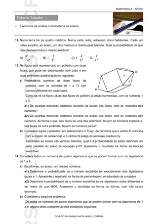 SICRSICRSIC
Ficha de Trabalho
Matemática A - 12ºano
o Exercícios de análise combinatória de exame
COLÉGIO DA RAINHA SANTA ISABEL, COIMBRA
12. Numa terra há só quatro médicos. Numa certa noite, adoecem cinco habitantes. Cada um
deles escolhe, ao acaso, um dos médicos e chama pelo telefone. Qual a probabilidade de que
não chamem todos o mesmo médico?
A) 4
4
4
14 
B) 4
5
1
1 C) 4
5
4
1 D) 5
4
4
13. Na figura está representado um poliedro com doze
faces, que pode ser decomposto num cubo e em
duas pirâmides quadrangulares regulares.
a) Pretende-se numerar as doze faces do
poliedro, com os números de 1 a 12 (um
número diferente em cada face).
Como se vê na figura, duas das faces do poliedro já estão numeradas, com os números 1
e 3.
a1) De quantas maneiras podemos numerar as outras dez faces, com os restantes dez
números?
a2) De quantas maneiras podemos numerar as outras dez faces, com os restantes dez
números, de forma a que, nas faces de uma das pirâmides, fiquem só números impares e,
nas faces da outra pirâmide, fiquem só números pares?
b) Considere agora o poliedro num referencial o.n. Oxyz, de tal forma que o vértice P coincida
com a origem do referencial, e o vértice Q esteja no semieixo positivo Oy.
Escolhidos ao acaso três vértices distintos, qual é a probabilidade de estes definirem um
pano paralelo ao plano de equação y=0? Apresente o resultado na forma de fracção
irredutível.
14. Considere todos os números de quatro algarismos que se podem formar com os algarismos
de 1 a 9.
a) Escolhe-se, ao acaso, um desses números.
a1) Determine a probabilidade de o número escolhido ter exactamente dois algarismos
iguais a 1. Apresente o resultado na forma de percentagem, arredondado às unidades.
a2) Determine a probabilidade de o número escolhido ter os algarismos todos diferentes e
ser maior do que 9800. Apresente o resultado na forma de dízima, com três casas
decimais.
b) Considere o seguinte problema:
“De todos os números de quatro algarismos que se podem formar com os algarismos de 1
a 9, alguns deles cumprem as três condições seguintes:
 