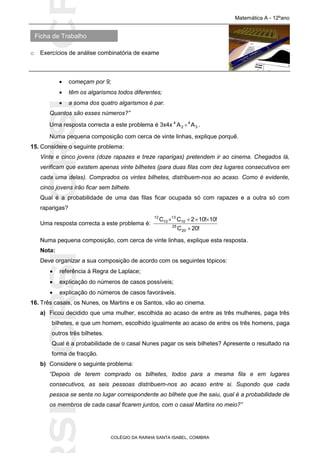 SICRSICRSIC
Ficha de Trabalho
Matemática A - 12ºano
o Exercícios de análise combinatória de exame
COLÉGIO DA RAINHA SANTA ISABEL, COIMBRA
 começam por 9;
 têm os algarismos todos diferentes;
 a soma dos quatro algarismos é par.
Quantos são esses números?”
Uma resposta correcta a este problema é 3x4x 3
4
2
4
AA  .
Numa pequena composição com cerca de vinte linhas, explique porquê.
15. Considere o seguinte problema:
Vinte e cinco jovens (doze rapazes e treze raparigas) pretendem ir ao cinema. Chegados lá,
verificam que existem apenas vinte bilhetes (para duas filas com dez lugares consecutivos em
cada uma delas). Comprados os vintes bilhetes, distribuem-nos ao acaso. Como é evidente,
cinco jovens irão ficar sem bilhete.
Qual é a probabilidade de uma das filas ficar ocupada só com rapazes e a outra só com
raparigas?
Uma resposta correcta a este problema é:
!20C
!10!102CC
20
25
10
13
10
12


Numa pequena composição, com cerca de vinte linhas, explique esta resposta.
Nota:
Deve organizar a sua composição de acordo com os seguintes tópicos:
 referência à Regra de Laplace;
 explicação do números de casos possíveis;
 explicação do números de casos favoráveis.
16. Três casais, os Nunes, os Martins e os Santos, vão ao cinema.
a) Ficou decidido que uma mulher, escolhida ao acaso de entre as três mulheres, paga três
bilhetes, e que um homem, escolhido igualmente ao acaso de entre os três homens, paga
outros três bilhetes.
Qual é a probabilidade de o casal Nunes pagar os seis bilhetes? Apresente o resultado na
forma de fracção.
b) Considere o seguinte problema:
“Depois de terem comprado os bilhetes, todos para a mesma fila e em lugares
consecutivos, as seis pessoas distribuem-nos ao acaso entre si. Supondo que cada
pessoa se senta no lugar correspondente ao bilhete que lhe saiu, qual é a probabilidade de
os membros de cada casal ficarem juntos, com o casal Martins no meio?”
 