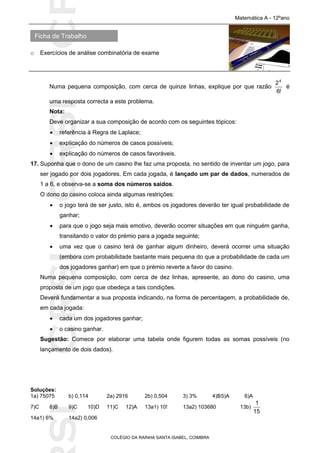 SICRSICRSIC
Ficha de Trabalho
Matemática A - 12ºano
o Exercícios de análise combinatória de exame
COLÉGIO DA RAINHA SANTA ISABEL, COIMBRA
Numa pequena composição, com cerca de quinze linhas, explique por que razão
!6
24
é
uma resposta correcta a este problema.
Nota:
Deve organizar a sua composição de acordo com os seguintes tópicos:
 referência à Regra de Laplace;
 explicação do números de casos possíveis;
 explicação do números de casos favoráveis.
17. Suponha que o dono de um casino lhe faz uma proposta, no sentido de inventar um jogo, para
ser jogado por dois jogadores. Em cada jogada, é lançado um par de dados, numerados de
1 a 6, e observa-se a soma dos números saídos.
O dono do casino coloca ainda algumas restrições:
 o jogo terá de ser justo, isto é, ambos os jogadores deverão ter igual probabilidade de
ganhar;
 para que o jogo seja mais emotivo, deverão ocorrer situações em que ninguém ganha,
transitando o valor do prémio para a jogada seguinte;
 uma vez que o casino terá de ganhar algum dinheiro, deverá ocorrer uma situação
(embora com probabilidade bastante mais pequena do que a probabilidade de cada um
dos jogadores ganhar) em que o prémio reverte a favor do casino.
Numa pequena composição, com cerca de dez linhas, apresente, ao dono do casino, uma
proposta de um jogo que obedeça a tais condições.
Deverá fundamentar a sua proposta indicando, na forma de percentagem, a probabilidade de,
em cada jogada:
 cada um dos jogadores ganhar;
 o casino ganhar.
Sugestão: Comece por elaborar uma tabela onde figurem todas as somas possíveis (no
lançamento de dois dados).
Soluções:
1a) 75075 b) 0,114 2a) 2916 2b) 0,504 3) 3% 4)B5)A 6)A
7)C 8)B 9)C 10)D 11)C 12)A 13a1) 10! 13a2) 103680 13b)
15
1
14a1) 6% 14a2) 0,006
 