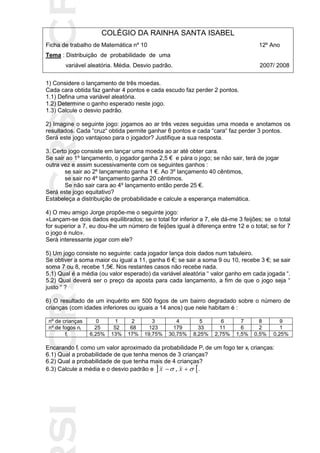 SICRSICRSIC
COLÉGIO DA RAINHA SANTA ISABEL
Ficha de trabalho de Matemática nº 10 12º Ano
Tema : Distribuição de probabilidade de uma
variável aleatória. Média. Desvio padrão. 2007/ 2008
1) Considere o lançamento de três moedas.
Cada cara obtida faz ganhar 4 pontos e cada escudo faz perder 2 pontos.
1.1) Defina uma variável aleatória.
1.2) Determine o ganho esperado neste jogo.
1.3) Calcule o desvio padrão.
2) Imagine o seguinte jogo: jogamos ao ar três vezes seguidas uma moeda e anotamos os
resultados. Cada “cruz“ obtida permite ganhar 6 pontos e cada “cara“ faz perder 3 pontos.
Será este jogo vantajoso para o jogador? Justifique a sua resposta.
3. Certo jogo consiste em lançar uma moeda ao ar até obter cara.
Se sair ao 1º lançamento, o jogador ganha 2,5 € e pára o jogo; se não sair, terá de jogar
outra vez e assim sucessivamente com os seguintes ganhos :
se sair ao 2º lançamento ganha 1 €. Ao 3º lançamento 40 cêntimos,
se sair no 4º lançamento ganha 20 cêntimos.
Se não sair cara ao 4º lançamento então perde 25 €.
Será este jogo equitativo?
Estabeleça a distribuição de probabilidade e calcule a esperança matemática.
4) O meu amigo Jorge propõe-me o seguinte jogo:
«Lançam-se dois dados equilibrados; se o total for inferior a 7, ele dá-me 3 feijões; se o total
for superior a 7, eu dou-lhe um número de feijões igual à diferença entre 12 e o total; se for 7
o jogo é nulo».
Será interessante jogar com ele?
5) Um jogo consiste no seguinte: cada jogador lança dois dados num tabuleiro.
Se obtiver a soma maior ou igual a 11, ganha 6 €; se sair a soma 9 ou 10, recebe 3 €; se sair
soma 7 ou 8, recebe 1,5€. Nos restantes casos não recebe nada.
5.1) Qual é a média (ou valor esperado) da variável aleatória “ valor ganho em cada jogada “.
5.2) Qual deverá ser o preço da aposta para cada lançamento, a fim de que o jogo seja “
justo “ ?
6) O resultado de um inquérito em 500 fogos de um bairro degradado sobre o número de
crianças (com idades inferiores ou iguais a 14 anos) que nele habitam é :
nº de crianças 0 1 2 3 4 5 6 7 8 9
nº de fogos ni 25 52 68 123 179 33 11 6 2 1
fi 6,25% 13% 17% 19,75% 30,75% 8,25% 2,75% 1,5% 0,5% 0,25%
Encarando fi como um valor aproximado da probabilidade Pi de um fogo ter xi crianças:
6.1) Qual a probabilidade de que tenha menos de 3 crianças?
6.2) Qual a probabilidade de que tenha mais de 4 crianças?
6.3) Calcule a média e o desvio padrão e    xx , .
 
