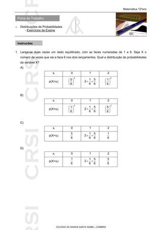 SICRSICRSIC
Ficha de Trabalho
Matemática 12ºano
o Distribuições de Probabilidades
- Exercícios de Exame
COLÉGIO DA RAINHA SANTA ISABEL, COIMBRA
1. Lança-se duas vezes um dado equilibrado, com as faces numeradas de 1 a 6. Seja X o
número de vezes que sai a face 6 nos dois lançamentos. Qual a distribuição de probabilidades
da variável X?
A)
xi 0 1 2
p(X=xi)
2
6
5






6
5
6
1
2 
2
6
1






B)
xi 0 1 2
p(X=xi)
2
6
1






6
5
6
1
2 
2
6
5






C)
xi 0 1 2
p(X=xi)
6
5
6
5
6
1
2 
6
1
D)
xi 0 1 2
p(X=xi)
6
1
6
5
6
1
2 
6
5
Instruções
 