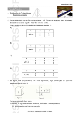 SICRSICRSIC
Ficha de Trabalho
Matemática 12ºano
o Distribuições de Probabilidades
- Exercícios de Exame
COLÉGIO DA RAINHA SANTA ISABEL, COIMBRA
2. Numa caixa estão três cartões, numerados de 1 a 3. Extraem-se ao acaso, e em simultâneo,
dois cartões da caixa. Seja X o maior dos números saídos.
Qual é a distribuição de probabilidades da variável aleatória X?
A)
xi 2 3
p(X=xi)
3
1
3
2
B)
xi 2 3
p(X=xi)
2
1
2
1
C)
xi 1 2 3
p(X=xi)
3
1
3
1
3
1
D)
xi 1 2 3
p(X=xi)
6
1
3
1
2
1
3. Na figura está esquematizado um dado equilibrado, cuja planificação se apresenta
esquematizada na figura B.
Lança-se este dado duas vezes.
Considere as seguintes variáveis aleatórias, associadas a esta experiência:
X1: número saído no primeiro lançamento
 