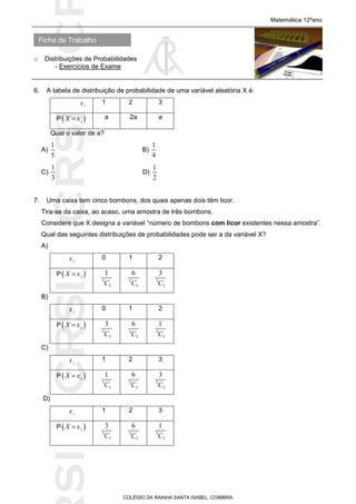 SICRSICRSIC
Ficha de Trabalho
Matemática 12ºano
o Distribuições de Probabilidades
- Exercícios de Exame
COLÉGIO DA RAINHA SANTA ISABEL, COIMBRA
6. A tabela de distribuição de probabilidade de uma variável aleatória X é:
ix 1 2 3
P iX x a 2a a
Qual o valor de a?
A)
1
5
B)
1
4
C)
1
3
D)
1
2
7. Uma caixa tem cinco bombons, dos quais apenas dois têm licor.
Tira-se da caixa, ao acaso, uma amostra de três bombons.
Considere que X designa a variável “número de bombons com licor existentes nessa amostra”.
Qual das seguintes distribuições de probabilidades pode ser a da variável X?
A)
ix 0 1 2
P iX x
5
3
1
C 5
3
6
C 5
3
3
C
B)
ix 0 1 2
P iX x
5
3
3
C 5
3
6
C 5
3
1
C
C)
ix 1 2 3
P iX x
5
3
1
C 5
3
6
C 5
3
3
C
D)
ix 1 2 3
P iX x
5
3
3
C 5
3
6
C 5
3
1
C
 