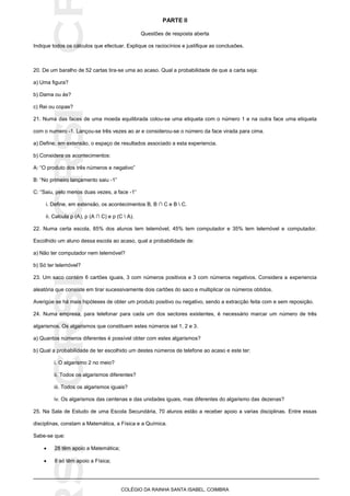 SICRSICRSIC
COLÉGIO DA RAINHA SANTA ISABEL, COIMBRA
PARTE II
Questões de resposta aberta
Indique todos os cálculos que efectuar. Explique os raciocínios e justifique as conclusões.
20. De um baralho de 52 cartas tira-se uma ao acaso. Qual a probabilidade de que a carta seja:
a) Uma figura?
b) Dama ou ás?
c) Rei ou copas?
21. Numa das faces de uma moeda equilibrada colou-se uma etiqueta com o número 1 e na outra face uma etiqueta
com o numero -1. Lançou-se três vezes ao ar e considerou-se o número da face virada para cima.
a) Define, em extensão, o espaço de resultados associado a esta experiencia.
b) Considera os acontecimentos:
A: “O produto dos três números e negativo”
B: “No primeiro lançamento saiu -1”
C: “Saiu, pelo menos duas vezes, a face -1”
i. Define, em extensão, os acontecimentos B, B ∩ C e B  C.
ii. Calcula p (A), p (A ∩ C) e p (C  A).
22. Numa certa escola, 85% dos alunos tem telemóvel, 45% tem computador e 35% tem telemóvel e computador.
Escolhido um aluno dessa escola ao acaso, qual a probabilidade de:
a) Não ter computador nem telemóvel?
b) Só ter telemóvel?
23. Um saco contém 6 cartões iguais, 3 com números positivos e 3 com números negativos. Considera a experiencia
aleatória que consiste em tirar sucessivamente dois cartões do saco e multiplicar os números obtidos.
Averigúe se há mais hipóteses de obter um produto positivo ou negativo, sendo a extracção feita com e sem reposição.
24. Numa empresa, para telefonar para cada um dos sectores existentes, é necessário marcar um número de três
algarismos. Os algarismos que constituem estes números sal 1, 2 e 3.
a) Quantos números diferentes é possível obter com estes algarismos?
b) Qual a probabilidade de ter escolhido um destes números de telefone ao acaso e este ter:
i. O algarismo 2 no meio?
ii. Todos os algarismos diferentes?
iii. Todos os algarismos iguais?
iv. Os algarismos das centenas e das unidades iguais, mas diferentes do algarismo das dezenas?
25. Na Sala de Estudo de uma Escola Secundária, 70 alunos estão a receber apoio a varias disciplinas. Entre essas
disciplinas, constam a Matemática, a Física e a Química.
Sabe-se que:
 28 têm apoio a Matemática;
 8 só têm apoio a Física;
 