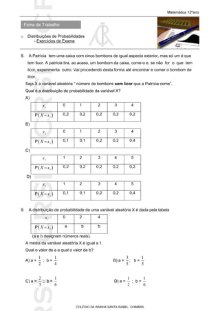 SICRSICRSIC
Ficha de Trabalho
Matemática 12ºano
o Distribuições de Probabilidades
- Exercícios de Exame
COLÉGIO DA RAINHA SANTA ISABEL, COIMBRA
8. A Patrícia tem uma caixa com cinco bombons de igual aspecto exterior, mas só um é que
tem licor. A patrícia tira, ao acaso, um bombom da caixa, come-o e, se não for o que tem
licor, experimenta outro. Vai procedendo desta forma até encontrar e comer o bombom de
licor.
Seja X a variável aleatória “ número de bombons sem licor que a Patrícia come”.
Qual é a distribuição de probabilidade da variável X?
A)
ix 0 1 2 3 4
P iX x 0,2 0,2 0,2 0,2 0,2
B)
ix 0 1 2 3 4
P iX x 0,1 0,1 0,2 0,2 0,4
C)
ix 1 2 3 4 5
P iX x 0,2 0,2 0,2 0,2 0,2
D)
ix 1 2 3 4 5
P iX x 0,1 0,1 0,2 0,2 0,4
9. A distribuição de probabilidade de uma variável aleatória X é dada pela tabela
ix 0 2 4
P iX x a b b
(a e b designam números reais).
A média da variável aleatória X é igual a 1.
Qual o valor de a e qual o valor de b?
A) a =
1
2
; b =
1
4
B) a =
3
5
; b =
1
5
C) a =
2
3
; b =
1
6
D) a =
1
2
; b =
1
6
 