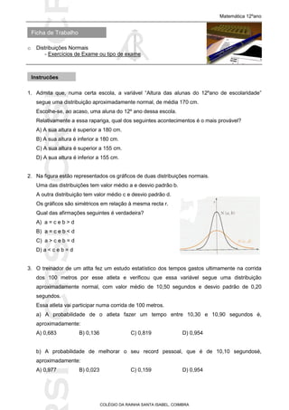 SICRSICRSIC
Ficha de Trabalho
Matemática 12ºano
o Distribuições Normais
- Exercícios de Exame ou tipo de exame
COLÉGIO DA RAINHA SANTA ISABEL, COIMBRA
1. Admita que, numa certa escola, a variável “Altura das alunas do 12ºano de escolaridade”
segue uma distribuição aproximadamente normal, de média 170 cm.
Escolhe-se, ao acaso, uma aluna do 12º ano dessa escola.
Relativamente a essa rapariga, qual dos seguintes acontecimentos é o mais provável?
A) A sua altura é superior a 180 cm.
B) A sua altura é inferior a 180 cm.
C) A sua altura é superior a 155 cm.
D) A sua altura é inferior a 155 cm.
2. Na figura estão representados os gráficos de duas distribuições normais.
Uma das distribuições tem valor médio a e desvio padrão b.
A outra distribuição tem valor médio c e desvio padrão d.
Os gráficos são simétricos em relação à mesma recta r.
Qual das afirmações seguintes é verdadeira?
A) a = c e b > d
B) a = c e b < d
C) a > c e b = d
D) a < c e b = d
3. O treinador de um atlta fez um estudo estatístico dos tempos gastos ultimamente na corrida
dos 100 metros por esse atleta e verificou que essa variável segue uma distribuição
aproximadamente normal, com valor médio de 10,50 segundos e desvio padrão de 0,20
segundos.
Essa atleta vai participar numa corrida de 100 metros.
a) A probabilidade de o atleta fazer um tempo entre 10,30 e 10,90 segundos é,
aproximadamente:
A) 0,683 B) 0,136 C) 0,819 D) 0,954
b) A probabilidade de melhorar o seu record pessoal, que é de 10,10 segundosé,
aproximadamente:
A) 0,977 B) 0,023 C) 0,159 D) 0,954
Instruções
 