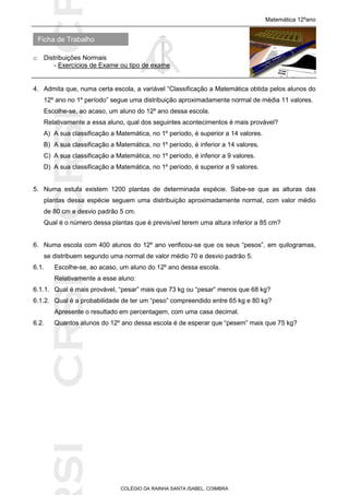 SICRSICRSIC
Ficha de Trabalho
Matemática 12ºano
o Distribuições Normais
- Exercícios de Exame ou tipo de exame
COLÉGIO DA RAINHA SANTA ISABEL, COIMBRA
4. Admita que, numa certa escola, a variável “Classificação a Matemática obtida pelos alunos do
12º ano no 1º período” segue uma distribuição aproximadamente normal de média 11 valores.
Escolhe-se, ao acaso, um aluno do 12º ano dessa escola.
Relativamente a essa aluno, qual dos seguintes acontecimentos é mais provável?
A) A sua classificação a Matemática, no 1º período, é superior a 14 valores.
B) A sua classificação a Matemática, no 1º período, é inferior a 14 valores.
C) A sua classificação a Matemática, no 1º período, é inferior a 9 valores.
D) A sua classificação a Matemática, no 1º período, é superior a 9 valores.
5. Numa estufa existem 1200 plantas de determinada espécie. Sabe-se que as alturas das
plantas dessa espécie seguem uma distribuição aproximadamente normal, com valor médio
de 80 cm e desvio padrão 5 cm.
Qual é o número dessa plantas que é previsível terem uma altura inferior a 85 cm?
6. Numa escola com 400 alunos do 12º ano verificou-se que os seus “pesos”, em quilogramas,
se distribuem segundo uma normal de valor médio 70 e desvio padrão 5.
6.1. Escolhe-se, ao acaso, um aluno do 12º ano dessa escola.
Relativamente a esse aluno:
6.1.1. Qual é mais provável, “pesar” mais que 73 kg ou “pesar” menos que 68 kg?
6.1.2. Qual é a probabilidade de ter um “peso” compreendido entre 65 kg e 80 kg?
Apresente o resultado em percentagem, com uma casa decimal.
6.2. Quantos alunos do 12º ano dessa escola é de esperar que “pesem” mais que 75 kg?
 