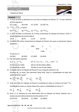SICRSICRSIC
Ficha de Trabalho
Matemática A - 12ºano
o Triângulo de Pascal
COLÉGIO DA RAINHA SANTA ISABEL, COIMBRA
1. A soma de todos os elementos de uma linha do triângulo de Pascal é 5
8 . O maior elemento
da linha seguinte é:
(A) 11.440 (B) 6.450 (C) 12.870 (D) 352.716
2. 101
2000
101
2001
CC  é igual a:
(A) 100
2001
C (B) 1900
2000
C (C) 102
2000
C (D) 101
2000
C
3. A soma de todos os elementos de 2 linhas consecutivas do triângulo de Pascal é 3072. O
terceiro elemento da primeira delas é:
(A) 10 (B) 45 (C) 55 (D) 120
4. Considere três linhas consecutivas do triângulo de Pascal, das quais se reproduzem alguns
elementos:
….. 3432 a c …..
….. 6435 b …..
….. 11440 …..
O valor de c é:
(A) 3003 (B) 2002 (C) 5005 (D) 6435
5. Das afirmações seguintes:
(I) 1p
1n
p
n
C.nC.p 

 (II) )12.(2C...CCC 1n
1n
n
3
n
2
n
1
n
 

(A) Apenas (I) é válida (B) (I) e (II) são ambas válidas
(C) Apenas (II) é válida (D) Nem (I) nem (II) são válidas
6. Considere a linha do triângulo de Pascal em que o segundo elemento é 35.
Escolhem-se, ao acaso, dois elementos dessa linha. Qual é a probabilidade de estes dois
elementos serem iguais?
(A)
2
35
C
19
(B)
2
36
C
35
(C)
2
35
C
1
(D)
2
36
C
18
7. Uma certa linha do Triângulo de Pascal é constituída por todos os números da forma p
24
C .
Escolhendo ao acaso um número dessa linha, qual é a probabilidade de ele ser 1?
(A)
12
1
(B)
24
1
(C)
25
1
(D)
25
2
8. Qual é o 4º elemento de uma determinada linha do triângulo de Pascal, sabendo que o
produto dos dois últimos elementos da linha anterior é 51?
(A) 270725 (B) 22100 (C) 19600 (D) 20825
Algumas soluções:1C) 2B) 3B) 4B) 5B)
Questões
 