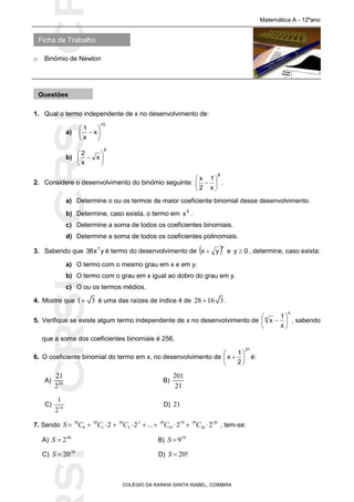SICRSICRSIC
Ficha de Trabalho
Matemática A - 12ºano
o Binómio de Newton
COLÉGIO DA RAINHA SANTA ISABEL, COIMBRA
1. Qual o termo independente de x no desenvolvimento de:
a)
10
x
x
1







b)
6
x
x
2







2. Considere o desenvolvimento do binómio seguinte:
8
x
1
2
x






 .
a) Determine o ou os termos de maior coeficiente binomial desse desenvolvimento.
b) Determine, caso exista, o termo em 5
x .
c) Determine a soma de todos os coeficientes binomiais.
d) Determine a soma de todos os coeficientes polinomiais.
3. Sabendo que yx36 7
é termo do desenvolvimento de  n
yx  e 0y  , determine, caso exista:
a) O termo com o mesmo grau em x e em y.
b) O termo com o grau em x igual ao dobro do grau em y.
c) O ou os termos médios.
4. Mostre que 1 3 é uma das raízes de índice 4 de 28 16 3 .
5. Verifique se existe algum termo independente de x no desenvolvimento de
n
4
x
1
x 





 , sabendo
que a soma dos coeficientes binomiais é 256.
6. O coeficiente binomial do termo em x, no desenvolvimento de
21
2
1
x 





 é:
A) 10
21
2
B)
201
21
C) 10
1
2
D) 21
7. Sendo 20 20 20 2 20 19 20 20
0 1 2 19 202 2 ... 2 2S C C C C C          , tem-se:
A) 40
2S  B) 10
9S 
C) 20
20S  D) 20!S 
Questões
 