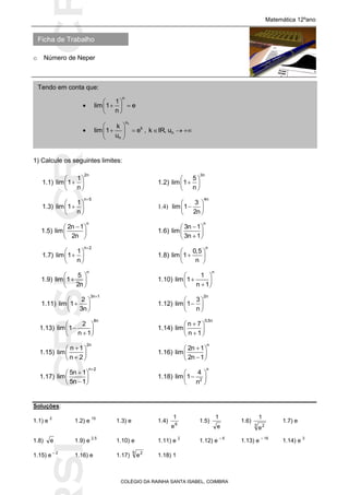 SICRSICRSIC
Ficha de Trabalho
Matemática 12ºano
o Número de Neper
COLÉGIO DA RAINHA SANTA ISABEL, COIMBRA
1) Calcule os seguintes limites:
1.1)
2n
1
lim 1
n
 
 
 
1.2)
3n
5
lim 1
n
 
 
 
1.3)
n 5
1
lim 1
n

 
 
 
1.4)
 
 
 
4n
3
lim 1
2n
1.5)
n
2n 1
lim
2n
 
 
 
1.6)
n
3n 1
lim
3n 1
 
  
1.7)
n 2
1
lim 1
n

 
 
 
1.8)
n
0,5
lim 1
n
 
 
 
1.9)
n
5
lim 1
2n
 
 
 
1.10)
n
1
lim 1
n 1
 
  
1.11)
3n 1
2
lim 1
3n

 
 
 
1.12)
2n
3
lim 1
n
 
 
 
1.13)
8n
2
lim 1
n 1
 
  
1.14)
0,5n
n 7
lim
n 1
 
  
1.15)
2n
n 1
lim
n 2
 
  
1.16)
n
2n 1
lim
2n 1
 
  
1.17)
n 2
5n 1
lim
5n 1

 
  
1.18)
n
2
4
lim 1
n
 
 
 
Soluções:
1.1) e
2
1.2) e
15
1.3) e 1.4) 6
e
1
1.5)
e
1
1.6)
3 2
e
1
1.7) e
1.8) e 1.9) e
2,5
1.10) e 1.11) e
2
1.12) e
– 6
1.13) e
– 16
1.14) e
3
1.15) e
– 2
1.16) e 1.17)
5 2
e 1.18) 1
Tendo em conta que:

n
1
lim 1 e
n
 
  
 

nu
k
n
k
lim 1 e
u
 
  
 
, nk IR, u  
 
