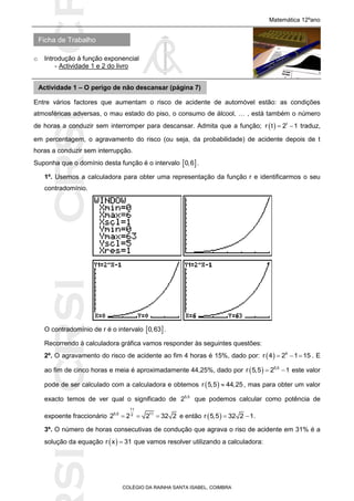 SICRSICRSIC
Ficha de Trabalho
Matemática 12ºano
o Introdução à função exponencial
- Actividade 1 e 2 do livro
COLÉGIO DA RAINHA SANTA ISABEL, COIMBRA
Entre vários factores que aumentam o risco de acidente de automóvel estão: as condições
atmosféricas adversas, o mau estado do piso, o consumo de álcool, … , está também o número
de horas a conduzir sem interromper para descansar. Admita que a função;   t
r t 2 1  traduz,
em percentagem, o agravamento do risco (ou seja, da probabilidade) de acidente depois de t
horas a conduzir sem interrupção.
Suponha que o domínio desta função é o intervalo  0,6 .
1º. Usemos a calculadora para obter uma representação da função r e identificarmos o seu
contradomínio.
O contradomínio de r é o intervalo  0,63 .
Recorrendo à calculadora gráfica vamos responder às seguintes questões:
2º. O agravamento do risco de acidente ao fim 4 horas é 15%, dado por:   4
r 4 2 1 15   . E
ao fim de cinco horas e meia é aproximadamente 44,25%, dado por   5,5
r 5,5 2 1  este valor
pode de ser calculado com a calculadora e obtemos  r 5,5 44,25 , mas para obter um valor
exacto temos de ver qual o significado de 5,5
2 que podemos calcular como potência de
expoente fraccionário
11
5,5 112
2 2 2 32 2   e então  r 5,5 32 2 1  .
3º. O número de horas consecutivas de condução que agrava o riso de acidente em 31% é a
solução da equação  r x 31 que vamos resolver utilizando a calculadora:
Actividade 1 – O perigo de não descansar (página 7)
 