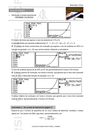 SICRSICRSIC
Ficha de Trabalho
Matemática 12ºano
o Introdução à função exponencial
- Actividade 1 e 2 do livro
COLÉGIO DA RAINHA SANTA ISABEL, COIMBRA
O número de horas que agrava o risco de acidente em 31% é 5.
A equação podia ser resolvida analiticamente t t t 5
2 1 31 2 32 2 2 t 5       
4º. O número de horas consecutivas de condução que agrava o riso de acidente em 50% é a
solução da equação  r x 50 que vamos resolver utilizando a calculadora:
O risco de acidente agrava-se de 50% ao fim de aproximadamente 5 horas e 40 minutos.
5º. O tempo máximo de condução, em horas e minutos, que garante que o risco não é gravado
mais de 20% é dado pela solução da equação  r x 20
O tempo máximo de condução, em horas e minutos, que garante que o risco não é gravado
mais de 20% é, aproximadamente, 4 horas e 23 minutos.
Espera-se que o número de aparelhos de um novo modelo de telemóvel, vendidos x meses
depois de 1 de Janeiro de 2005, seja dado, aproximadamente, por:
  x
10000
v x
1 100 2,5

 
Actividade 2 – As vendas de telemóveis (página 7)
 