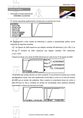 SICRSICRSIC
Ficha de Trabalho
Matemática 12ºano
o Introdução à função exponencial
- Actividade 1 e 2 do livro
COLÉGIO DA RAINHA SANTA ISABEL, COIMBRA
1º. Vamos representar graficamente a função para um período de 2 anos.
2º. Relativamente a este modelo de telemóveis e usando a representação gráfica vamos
responder às seguintes questões:
 A 1 de Janeiro de 2005 espera-se que estejam vendidas 99 telemóveis.   v 0 99 E ao
fim do 1º trimestre de 2005, espera-se que estejam vendidos 1351 telemóveis.
  v 3 1351
 Espera-se atingir uma venda de 9000 telemóveis por volta do dia 10 de Agosto de 2005.
 O aumento das vendas não tem um ritmo constante. É nos primeiros 8 meses que a venda
dos telemóveis cresce, mas mais rapidamente é entre Maio e Junho e é a meio de Outubro
de 2005 que as vendas vão estabilizar. Mas a quebra no crescimento dá-se em Junho, é
para x=5 que se nota a mudança do sentido da concavidade como podemos descobrir
encontrando o máximo da derivada da função:
 