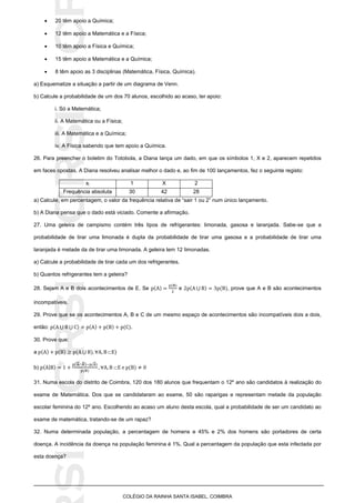 SICRSICRSIC
COLÉGIO DA RAINHA SANTA ISABEL, COIMBRA
 20 têm apoio a Química;
 12 têm apoio a Matemática e a Física;
 10 têm apoio a Física e Química;
 15 têm apoio a Matemática e a Química;
 8 têm apoio as 3 disciplinas (Matemática, Física, Química).
a) Esquematize a situação a partir de um diagrama de Venn.
b) Calcule a probabilidade de um dos 70 alunos, escolhido ao acaso, ter apoio:
i. Só a Matemática;
ii. A Matemática ou a Física;
iii. A Matemática e a Química;
iv. A Física sabendo que tem apoio a Química.
26. Para preencher o boletim do Totobola, a Diana lança um dado, em que os símbolos 1, X e 2, aparecem repetidos
em faces opostas. A Diana resolveu analisar melhor o dado e, ao fim de 100 lançamentos, fez o seguinte registo:
xi 1 X 2
Frequência absoluta 30 42 28
a) Calcule, em percentagem, o valor da frequência relativa de “sair 1 ou 2” num único lançamento.
b) A Diana pensa que o dado está viciado. Comente a afirmação.
27. Uma geleira de campismo contém três tipos de refrigerantes: limonada, gasosa e laranjada. Sabe-se que a
probabilidade de tirar uma limonada é dupla da probabilidade de tirar uma gasosa e a probabilidade de tirar uma
laranjada é metade da de tirar uma limonada. A geleira tem 12 limonadas.
a) Calcule a probabilidade de tirar cada um dos refrigerantes.
b) Quantos refrigerantes tem a geleira?
28. Sejam A e B dois acontecimentos de E. Se e ⋃ , prove que A e B são acontecimentos
incompatíveis.
29. Prove que se os acontecimentos A, B e C de um mesmo espaço de acontecimentos são incompatíveis dois a dois,
então: ⋃ ⋃ .
30. Prove que:
a ⋃ )
b) |
(  )
31. Numa escola do distrito de Coimbra, 120 dos 180 alunos que frequentam o 12º ano são candidatos à realização do
exame de Matemática. Dos que se candidataram ao exame, 50 são raparigas e representam metade da população
escolar feminina do 12º ano. Escolhendo ao acaso um aluno desta escola, qual a probabilidade de ser um candidato ao
exame de matemática, tratando-se de um rapaz?
32. Numa determinada população, a percentagem de homens e 45% e 2% dos homens são portadores de certa
doença. A incidência da doença na população feminina é 1%. Qual a percentagem da população que esta infectada por
esta doença?
 