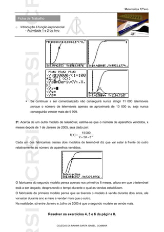 SICRSICRSIC
Ficha de Trabalho
Matemática 12ºano
o Introdução à função exponencial
- Actividade 1 e 2 do livro
COLÉGIO DA RAINHA SANTA ISABEL, COIMBRA
 Se continuar a ser comercializado não conseguirá nunca atingir 11 000 telemóveis
porque o número de telemóveis apenas se aproximará de 10 000 ou seja nunca
conseguirão vender mais de 9 999.
3º. Acerca de um outro modelo de telemóvel, estima-se que o número de aparelhos vendidos, x
meses depois de 1 de Janeiro de 2005, seja dado por:
  x
15000
t x
2 50 3

 
Cada um dos fabricantes destes dois modelos de telemóvel diz que vai estar à frente do outro
relativamente ao número de aparelhos vendidos.
O fabricante do segundo modelo pensa apenas nos primeiros 6 meses, altura em que o telemóvel
está a ser lançado, desprezando o tempo durante o qual as vendas estabilizam.
O fabricante do primeiro modelo pensa que se tiverem o modelo à venda durante dois anos, ele
vai estar durante ano e meio a vender mais que o outro.
Na realidade, só entre Janeiro e Julho de 2005 é que o segundo modelo se vende mais.
Resolver os exercícios 4, 5 e 6 da página 8.
 