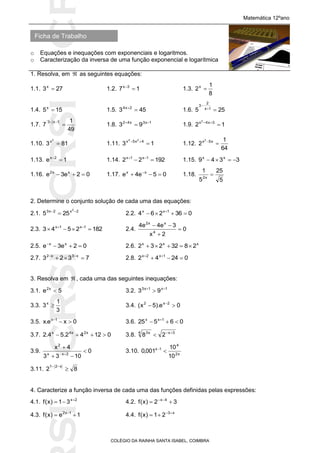 SICRSICRSIC
Ficha de Trabalho
Matemática 12ºano
o Equações e inequações com exponenciais e logaritmos.
o Caracterização da inversa de uma função exponencial e logarítmica
COLÉGIO DA RAINHA SANTA ISABEL, COIMBRA
1. Resolva, em  as seguintes equações:
1.1. 273x
 1.2. 17 3x

1.3.
8
1
2x

1.4. 155x
 1.5. 453 2x4

1.6. 255 1x
2
3


1.7.
49
1
7
1x3´


1.8. 1x3x42
93 
 1.9. 12 3x4x2

1.10. 813
2
x
 1.11. 13 4x5x 24

1.12.
64
1
2 x5x2

1.13. 1e 2x

1.14. 19222 1x1x
 
1.15. 3349 xx

1.16. 02e3e xx2
 1.17. 05e4e xx
 
1.18.
5
25
5
1
x2

2. Determine o conjunto solução de cada uma das equações:
2.1. 2x2x3 2
255 
 2.2. 036264 1xx
 
2.3. 1822543 1x1x
 
2.4. 0
2x
3e4e4
4
xx2



2.5. 02e3e xx

2.6. xxx
2832232 
2.7. 7323 x3x2
 
2.8. 02442 1x2x
 
3. Resolva em  , cada uma das seguintes inequações:
3.1. 5e x2
 3.2. 1x1x3
93 

3.3.
3
1
3x
 3.4. 0e).5x( 2x2
 
3.5. 0xe.x 1x

3.6. 06525 1xx
 
3.7. 01242.54.2 x2x4x
 3.8. 3x4 x3
28 

3.9. 0
1033
4x
2xx
2




3.10. x2
4
1x
10
10
001,0 
3.11. 82
x21


4. Caracterize a função inversa de cada uma das funções definidas pelas expressões:
4.1. 2x
31)x(f 
 4.2. 32)x(f 4x
 
4.3. 1e)x(f 1x2
 
4.4. x3
21)x(f 

 