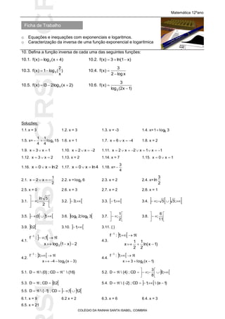 SICRSICRSIC
Ficha de Trabalho
Matemática 12ºano
o Equações e inequações com exponenciais e logaritmos.
o Caracterização da inversa de uma função exponencial e logarítmica
COLÉGIO DA RAINHA SANTA ISABEL, COIMBRA
10. Defina a função inversa de cada uma das seguintes funções:
10.1. )4x(log)x(f 2  10.2. )x1ln(3)x(f 
10.3. )
x
2
(log1)x(f 3 10.4.
xlog2
3
)x(f


10.5. )2x(log23l)x(f 4  10.6.
)1x2(log
3
)x(f
2 

Soluções:
1.1.x = 3 1.2. x = 3 1.3. x = -3 1.4. x= 3log1 5
1.5. x= 15log
4
1
4
1
3 1.6. x = 1 1.7. 4x6x  1.8. x = 2
1.9. 1x3x  1.10. 2x2x  1.11. 1x1x2x2x 
1.12. 2x3x  1.13. x = 2 1.14. x = 7 1.15. 1x0x 
1.16. 2lnx0x  1.17. 4lnx0x  1.18. x=
4
3

2.1.
2
1
x2x  2.2. x = 6log2 2.3. x = 2 2.4. x=
2
3
ln
2.5. x = 0 2.6. x = 3 2.7. x = 2 2.8. x = 1
3.1.









2
5ln
; 3.2.   ;3 3.3.   ;1 3.4.     ;55;
3.5.     ;10; 3.6.  3log;2log 55 3.7. 






2
1
; 3.8. 






11
6
;
3.9.  2;0 3.10.   ;1 3.11. { }
4.1.
 
  2x1logx
1;:f
3
1



4.3.
 
)1xln(
2
1
2
1
x
;1:f 1



4.2.
 
)3x(log4x
;3:f
2
1



4.4.
 
)1x(log3x
;1:f
2
1



5.1. }16{CD;}0{D 
 5.2.  





 ;0
8
3
;CD;}4{D
5.3.  2;0CD;D  5.4.   }1e{;1CD;}2{D 
5.5.    2;11;CD;}1{D 
6.1. x = 9 6.2 x = 2 6.3. x = 6 6.4. x = 3
6.5. x = 21
 