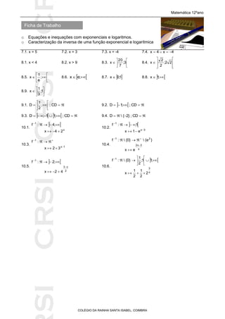 SICRSICRSIC
Ficha de Trabalho
Matemática 12ºano
o Equações e inequações com exponenciais e logaritmos.
o Caracterização da inversa de uma função exponencial e logarítmica
COLÉGIO DA RAINHA SANTA ISABEL, COIMBRA
7.1. x = 5 7.2. x = 3 7.3. x = -4 7.4. 4x4x 
8.1. x < 4 8.2. x > 9 8.3. 





 3;
7
20
x 8.4.








 22;
2
2
x
8.5. 





 ;
e
1
x 8.6.   ;ex 8.7.  1;0x  8.8.   ;1x
8.9. 





 1;
3
1
x
9.1. 





 CD;;
2
1
D 9.2.    CD;;1D
9.3.      CD;;11;D 9.4.  CD;}2{D
10.1.
 
x
1
24x
;4:f



10.2.
 
3x
1
e1x
1;:f





10.3.
1x
1
32x
:f





10.4.
x
3x2
21
ex
}e{}0{:f




10.5.
 
2
x3
1
42x
;2:f





10.6.
 
x
3
1
2
2
1
2
1
x
;11;
2
1
}0{:f









 