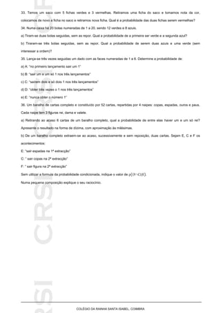 SICRSICRSIC
COLÉGIO DA RAINHA SANTA ISABEL, COIMBRA
33. Temos um saco com 5 fichas verdes e 3 vermelhas. Retiramos uma ficha do saco e tomamos nota da cor,
colocamos de novo a ficha no saco e retiramos nova ficha. Qual é a probabilidade das duas fichas serem vermelhas?
34. Numa caixa há 20 bolas numeradas de 1 a 20, sendo 12 verdes e 8 azuis.
a) Tiram-se duas bolas seguidas, sem as repor. Qual a probabilidade de a primeira ser verde e a segunda azul?
b) Tiraram-se três bolas seguidas, sem as repor. Qual a probabilidade de serem duas azuis e uma verde (sem
interessar a ordem)?
35. Lança-se três vezes seguidas um dado com as faces numeradas de 1 a 6. Determine a probabilidade de:
a) A: “no primeiro lançamento sair um 1”
b) B: “sair um e um só 1 nos três lançamentos”
c) C: “saírem dois e só dois 1 nos três lançamentos”
d) D: “obter três vezes o 1 nos três lançamentos”
e) E: “nunca obter o número 1”
36. Um baralho de cartas completo e constituído por 52 cartas, repartidas por 4 naipes: copas, espadas, ouros e paus.
Cada naipe tem 3 figuras rei, dama e valete.
a) Retirando ao acaso 6 cartas de um baralho completo, qual a probabilidade de entre elas haver um e um só rei?
Apresente o resultado na forma de dízima, com aproximação às milésimas.
b) De um baralho completo extraem-se ao acaso, sucessivamente e sem reposição, duas cartas. Sejam E, C e F os
acontecimentos:
E: “sair espadas na 1ª extracção”
C: “ sair copas na 2ª extracção”
F: “ sair figura na 2ª extracção”
Sem utilizar a formula da probabilidade condicionada, indique o valor de (  | )
Numa pequena composição explique o seu raciocínio.
 