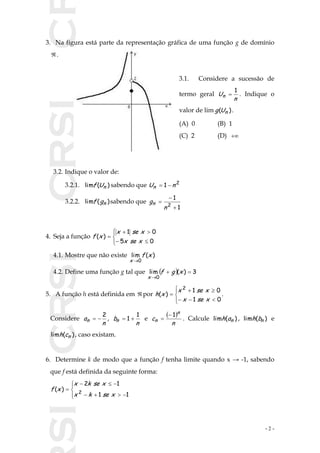 SICRSICRSIC
- 2 -
3. Na figura está parte da representação gráfica de uma função g de domínio
 .
3.1. Considere a sucessão de
termo geral
n
Un
1
 . Indique o
valor de lim )( nUg .
(A) 0 (B) 1
(C) 2 (D) 
3.2. Indique o valor de:
3.2.1. )(lim nUf sabendo que 2
1 nUn 
3.2.2. )(lim ngf sabendo que
1
1
2



n
gn
4. Seja a função







05
01
)(
xsex
xsex
xf
4.1. Mostre que não existe )(lim
0
xf
x 
4.2. Define uma função g tal que   3)(lim
0


xgf
x
5. A função h está definida em  por







01
01
)(
2
xsex
xsex
xh .
Considere
n
an
2
 ,
n
bn
1
1  e
 
n
c
n
n
1
 . Calcule )(lim nah , )(lim nbh e
)(lim nch , caso existam.
6. Determine k de modo que a função f tenha limite quando x → -1, sabendo
que f está definida da seguinte forma:







11
12
)( 2
xsekx
xsekx
xf
 