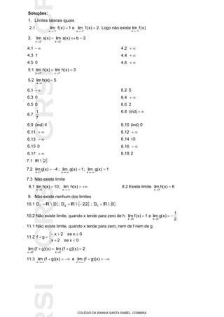 SICRSICRSIC
COLÉGIO DA RAINHA SANTA ISABEL, COIMBRA
Soluções:
1. Limites laterais iguais
2.1 1)x(flim
1x


e 2)x(flim
1x


. Logo não existe )x(flim
1x 
3. 3b)x(slim)x(slim
2x2x
 

4.1  4.2 
4.3 1 4.4 
4.5 0 4.6 
5.1 3)x(hlim)x(hlim
1x1x
 

5.2 5)x(hlim
1x


6.1  6.2 5
6.3 0 6.4 
6.5 0 6.6 2
6.7
7
1 6.8 (ind) 
6.9 (ind) 4 6.10 (ind) 0
6.11  6.12 
6.13  6.14 10
6.15 0 6.16 
6.17  6.18 2
7.1  2IR
7.2 4)x(glim
1x


; 1)x(glim
x


; 1)x(glim
x


7.3 Não existe limite
8.1 10)x(hlim
5x


; 

)x(hlim
x
8.2 Existe limite. 6)x(hlim
3x


9. Não existe nenhum dos limites
10.1  0IRDf  ;  2;2IRDg  ;  0IRDh 
10.2 Não existe limite, quando x tende para zero de h. 1)x(flim
0x


e
2
1
)x(glim
0x


11.1 Não existe limite, quando x tende para zero, nem de f nem de g.
11.2






0xse2x
0xse2x
gf
2)x)(gf(lim)x)(gf(lim
0x0x
 

11.3 

)x)(gf(lim
x
e 

)x)(gf(lim
x
 
