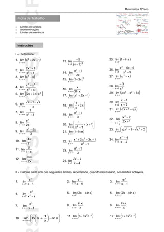 SICRSICRSIC
Ficha de Trabalho
Matemática 12ºano
o Limites de funções
o Indeterminações
o Limites de referência
I – Determine:
1.  1x2xlim 2
x


2.
xx
1x2
lim 2
3
x 


3.  xxlim 4
x


4.
xx
xx
lim 5
52
x 


5.   2
x
x3x2lim 

6.
x
x1x
lim
x


7.
3x
1
lim 2x 
8.
x2
e
lim
x
x 
9.
3
x5x
lim
2
x


10. xx 2
x4
lim

11.
x1
3
lim
1x 
12.
x2
xln
lim
x 
13. 22x )2x(
5
lim



14.
x2
1e
lim
x
x


15.  5
x
x31lim 

16.
xln3
x
lim
x 
17.  1x2xlim 2
x


18. 







x3
x
1
lim
x
19.
3
1e
lim
x
x


20.  







1x
1x
1
lim 2x
21.  xln1lim
x


22.
1x
1x3x3x
lim 3
23
1x 


23.
3
1e
lim
x
x


24.
4x
2x
lim
4x 


25.  xln1lim
0x


26.
9x
6x5x
lim 2
2
3x 


27.  xxlim 2
x


28. 20x x
3
lim


29.  x7xx3lim 23
x


30.
2x
1x
lim
2x 



31.  x1xlim
x


32.
1x2
2x
lim
2
2
1
x




33. 



 

3x1xlim 22
x
34.
2x
4x
lim
2
2x 


II - Calcule cada um dos seguintes limites, recorrendo, quando necessário, aos limites notáveis.
1.
1x
e
lim
x
1x 

2.
1x
e
lim
x
1x 
3.
1x
e
lim
x
x 
4.
xx
e
lim 2
x
1x 

5.  xlnxx2lim
0x


6.  xlnxx2lim
x


7.
1x
e
lim
x
x 
8.
x
xln
lim
0x 

9.
x
xln
lim
x 
10. 













xln
x
1
xlnlim
x
11.  x2
x
ex31lim 

 12.  x2
x
ex31lim 


Instruções
 