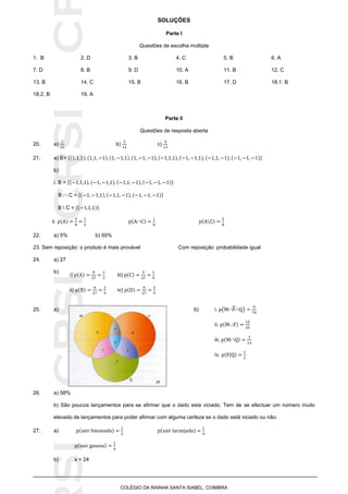 SICRSICRSIC
COLÉGIO DA RAINHA SANTA ISABEL, COIMBRA
SOLUÇÕES
Parte I
Questões de escolha múltipla
1. B 2. D 3. B 4. C 5. B 6. A
7. D 8. B 9. D 10. A 11. B 12. C
13. B 14. C 15. B 16. B 17. D 18.1. B
18.2. B 19. A
Parte Ii
Questões de resposta aberta
20. a) b) c)
21. a) E= { }
b)
i. B = { }
B  C = { }
B  C = { }
ii. 
22. a) 5% b) 50%
23. Sem reposição: o produto é mais provável Com reposição: probabilidade igual
24. a) 27
b)
b) i. (   )25. a)
ii. 
iii. 
iv. |
26. a) 58%
b) São poucos lançamentos para se afirmar que o dado esta viciado. Tem de se efectuar um número muito
elevado de lançamentos para poder afirmar com alguma certeza se o dado está viciado ou não.
27. a)
b) x = 24
i) iii)
ii) iv)
 