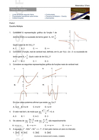 SICRSICRSIC
Ficha de Trabalho
Matemática 12ºano
o Limite de função segundo Heine ο Continuidade
o Propriedades operatórias sobre limites ο Teorema de Bolzano – Cauchy
o Indeterminações ο Assimptotas
COLÉGIO DA RAINHA SANTA ISABEL, COIMBRA
Parte I
Escolha Múltipla
1. Considere a representação gráfica da função f de
domínio ℝ{2} e a sucessão de termo geral Xn =2+
n
1
.
Qual o valor de )X(flim n ?
A. 1 B. 2 C. −∞ D. +∞
2. Considere a função, real de variável real, definida, em ℝ, por 3x2)x(f  e a sucessão de
termo geral Xn =
n
1
. Qual o valor de )X(flim n ?
A. 0 B. 2 C. 1 D. 3
3. Considere as seguintes representações gráfica de funções reais de variável real:
Em que casos podemos afirmar que existe )x(flim
2x
?
A. I e II B. II e III C. II e IV D. I e IV
4. O valor real de k, de modo que
x
ee
lim
kxk
0x


=3, é:
A. 0 B. 1 C. ln 3 D. 3
5. Os valores de
x5
2x3
lim
5x 



e de
xx
4x
lim 2
1x 



são respectivamente:
A. +∞ e −∞ B. −∞ e +∞ C. +∞ e +∞ D. −∞ e −∞
6. A equação 07xx9x5,8x 234
 tem pelo menos um zero no intervalo:
1.  4,3 B.  5,4 C.  8,6 D.  9,8
 