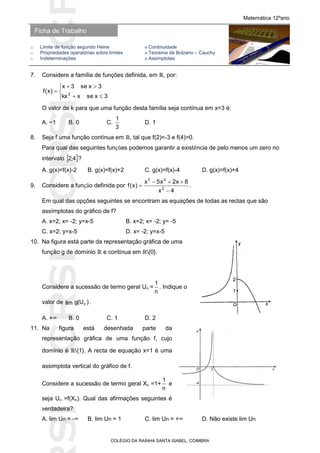 SICRSICRSIC
Ficha de Trabalho
Matemática 12ºano
o Limite de função segundo Heine ο Continuidade
o Propriedades operatórias sobre limites ο Teorema de Bolzano – Cauchy
o Indeterminações ο Assimptotas
COLÉGIO DA RAINHA SANTA ISABEL, COIMBRA
7. Considere a família de funções definida, em ℝ, por:






3xsexkx
3xse3x
)x(f 2
O valor de k para que uma função desta família seja contínua em x=3 é:
A. −1 B. 0 C.
3
1
D. 1
8. Seja f uma função contínua em ℝ, tal que f(2)=-3 e f(4)>0.
Para qual das seguintes funções podemos garantir a existência de pelo menos um zero no
intervalo  4,2 ?
A. g(x)=f(x)-2 B. g(x)=f(x)+2 C. g(x)=f(x)-4 D. g(x)=f(x)+4
9. Considere a função definida por
4x
8x2x5x
)x(f 2
23


 .
Em qual das opções seguintes se encontram as equações de todas as rectas que são
assímptotas do gráfico de f?
A. x=2; x= -2; y=x-5 B. x=2; x= -2; y= -5
C. x=2; y=x-5 D. x= -2; y=x-5
10. Na figura está parte da representação gráfica de uma
função g de domínio ℝ e contínua em ℝ{0}.
Considere a sucessão de termo geral Un =
n
1
. Indique o
valor de )U(glim n .
A. +∞ B. 0 C. 1 D. 2
11. Na figura está desenhada parte da
representação gráfica de uma função f, cujo
domínio é ℝ{1}. A recta de equação x=1 é uma
assimptota vertical do gráfico de f.
Considere a sucessão de termo geral Xn =1+
n
1
e
seja Un =f(Xn). Qual das afirmações seguintes é
verdadeira?
A. lim Un = -∞ B. lim Un = 1 C. lim Un = +∞ D. Não existe lim Un
 