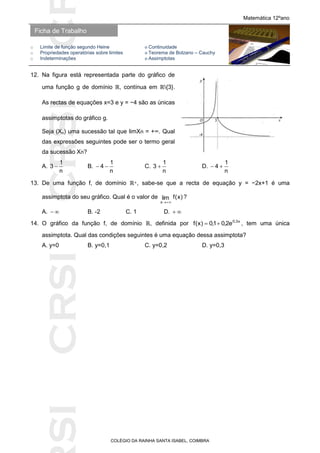 SICRSICRSIC
Ficha de Trabalho
Matemática 12ºano
o Limite de função segundo Heine ο Continuidade
o Propriedades operatórias sobre limites ο Teorema de Bolzano – Cauchy
o Indeterminações ο Assimptotas
COLÉGIO DA RAINHA SANTA ISABEL, COIMBRA
12. Na figura está representada parte do gráfico de
uma função g de domínio ℝ, contínua em ℝ{3}.
As rectas de equações x=3 e y = −4 são as únicas
assimptotas do gráfico g.
Seja (Xn) uma sucessão tal que limXn = +∞. Qual
das expressões seguintes pode ser o termo geral
da sucessão Xn?
A.
n
1
3  B.
n
1
4  C.
n
1
3  D.
n
1
4 
13. De uma função f, de domínio ℝ+, sabe-se que a recta de equação y = −2x+1 é uma
assimptota do seu gráfico. Qual é o valor de )x(flim
x 
?
A.  B. -2 C. 1 D. 
14. O gráfico da função f, de domínio ℝ, definida por x3,0
e2,01,0)x(f  , tem uma única
assimptota. Qual das condições seguintes é uma equação dessa assimptota?
A. y=0 B. y=0,1 C. y=0,2 D. y=0,3
 