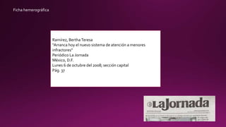 Ficha hemerográfica
Ramírez, BerthaTeresa
“Arranca hoy el nuevo sistema de atención a menores
infractores”
Periódico La Jornada
México, D.F.
Lunes 6 de octubre del 2008; sección capital
Pág. 37