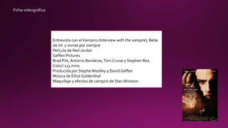 Ficha videográfica
Entrevista con elVampiro (Interview with the vampire); Bebe
de mí y viviras por siempre
Película de Neil Jordan
Geffen Pictures
Brad Pitt, Antonio Banderas,Tom Cruise y Stephen Rea.
Color/ 123 mins
Producida por StepheWoolley y David Geffen
Música de Elliot Goldenthal
Maquillaje y efectos de vampiro de StanWinston