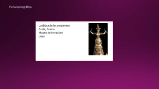 Ficha iconográfica
La diosa de las serpientes
Creta, Grecia
Museo de Heraclion
Loza