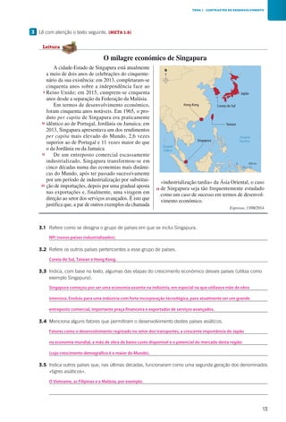 13
		3.1	 Refere como se designa o grupo de países em que se inclui Singapura.
			
		3.2	 Refere os outros países pertencentes a esse grupo de países.
			
		3.3	Indica, com base no texto, algumas das etapas do crescimento económico desses países (utiliza como
exemplo Singapura).
			
			
			
		3.4	 Menciona alguns fatores que permitiram o desenvolvimento destes países asiáticos.
			
			
			
		3.5	Indica outros países que, nas últimas décadas, funcionaram como uma segunda geração dos denominados
«tigres asiáticos».
			
			
3 	Lê com atenção o texto seguinte. (META 1.6)
TEMA 1 CONTRASTES DE DESENVOLVIMENTO
A cidade-Estado de Singapura está atualmente
a meio de dois anos de celebrações do cinquente-
nário da sua existência: em 2013, completaram-se
cinquenta anos sobre a independência face ao
Reino Unido; em 2015, cumprem-se cinquenta
anos desde a separação da Federação da Malásia.
Em termos de desenvolvimento económico,
foram cinquenta anos notáveis. Em 1965, o pro-
duto per capita de Singapura era praticamente
idêntico ao de Portugal, Jordânia ou Jamaica; em
2013, Singapura apresentava um dos rendimentos
per capita mais elevado do Mundo, 2,6 vezes
superior ao de Portugal e 11 vezes maior do que
o da Jordânia ou da Jamaica.
De um entreposto comercial escassamente
industrializado, Singapura transformou-se em
cinco décadas numa das economias mais dinâmi-
cas do Mundo, após ter passado sucessivamente
por um período de industrialização por substitui-
ção de importações, depois por uma gradual aposta
nas exportações e, finalmente, uma viragem em
direção ao setor dos serviços avançados. É isto que
justifica que, a par de outros exemplos da chamada
«industrialização tardia» da Ásia Oriental, o caso
de Singapura seja tão frequentemente estudado
como um caso de sucesso em termos de desenvol-
vimento económico.
Expresso, 13/08/2014
5
10
15
20
25
O milagre económico de Singapura
Leitura
Oceano
Pacífico
Oceano
Índico
N
Japão
Coreia do Sul
Taiwan
Singapura
Hong Kong
0 900 km
CAp15h1
NPI (novos países industrializados).
Coreia do Sul, Taiwan e Hong Kong.
Singapura começou por ser uma economia assente na indústria, em especial na que utilizava mão de obra
Fatores como o desenvolvimento registado no setor dos transportes, a crescente importância do Japão
O Vietname, as Filipinas e a Malásia, por exemplo.
intensiva. Evoluiu para uma indústria com forte incorporação tecnológica, para atualmente ser um grande
entreposto comercial, importante praça financeira e exportador de serviços avançados.
na economia mundial, a mão de obra de baixo custo disponível e o potencial do mercado desta região
(cujo crescimento demográfico é o maior do Mundo).
 