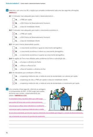 16
Ficha de trabalho 5  Como medir o desenvolvimento humano
2 	Seleciona, com uma cruz (X), a opção que completa corretamente cada uma das seguintes afirmações.
(META 2.1 )
		2.1		 O indicador mais adequado para medir o desenvolvimento é…
				 	 A.	… o PNB per capita.
				 	 B.	 … o IDH (Índice de Desenvolvimento Humano).
				 	 C.	 … a taxa de mortalidade infantil.
		2.2	 O indicador mais adequado para medir o crescimento económico é…
				 	 A.	… o PNB per capita.
				 	 B.	 … o IDH (Índice de Desenvolvimento Humano).
				 	 C.	 … a taxa de mortalidade infantil.
		2.3	 Um país é menos desenvolvido quando…
				 	 A.	… o crescimento económico é igual ao crescimento demográfico.
				 	 B.	 … o crescimento económico é inferior ao crescimento demográfico.
				 	 C.	 … o crescimento económico é superior ao crescimento demográfico.
		2.4	 As regiões da Terra mais afetadas pelos problemas de fome e subnutrição são…
				 	 A.	… a Europa e a América do Norte.
				 	 B.	 … a África e a Ásia do Sul.
				 	 C.	 … a Ásia do Sudeste e a América do Sul.
		2.5	 Os indicadores que constituem o IDH são…
				 	 A.	… a esperança média de vida, a média de anos de escolaridade e as calorias per capita.
				 	 B.	 … a esperança de vida, o PNB per capita e a taxa de mortalidade infantil.
				 	 C.	 … a esperança média de vida, a média de anos de escolaridade e o rendimento per capita.
3 	Lê e comenta a frase seguinte, referindo as vantagens
e inconvenientes do IDH: «O IDH surgiu para avaliar,
de forma mais correta, o desenvolvimento dos
países.» (METAS 2.1 e 2.3)
		
		
		
		
		
		
		
		
		
O comentário é livre, mas deve referir que o IDH surgiu
para avaliar de forma mais correta o desenvolvimento,
uma vez que ao utilizar vários indicadores (o rendimento
nacional per capita, a esperança média de vida e a média
de anos de escolaridade), permite dar resposta a dimensões da sociedade que integram o conceito de desenvolvimento,
não se limitando em exclusivo às questões do rendimento.
X
X
X
X
X
 