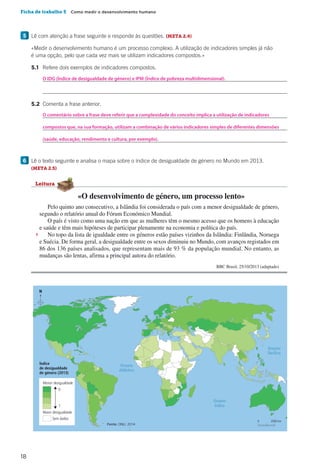 18
Ficha de trabalho 5  Como medir o desenvolvimento humano
5 	Lê com atenção a frase seguinte e responde às questões. (META 2.4)
		«Medir o desenvolvimento humano é um processo complexo. A utilização de indicadores simples já não
é uma opção, pelo que cada vez mais se utilizam indicadores compostos.»
		5.1	 Refere dois exemplos de indicadores compostos.
			
			
		5.2	 Comenta a frase anterior.
			
			
			
6 	Lê o texto seguinte e analisa o mapa sobre o índice de desigualdade de género no Mundo em 2013.
(META 2.5)
Oceano
Pacífico
N
Oceano
Atlântico
Oceano
Índico
Menor desigualdade
Maior desigualdade
Sem dados
0 2000 km
Índice
de desigualdade
de género (2013)
0
1
CAP20H1
Fonte: ONU, 2014
Pelo quinto ano consecutivo, a Islândia foi considerada o país com a menor desigualdade de género,
segundo o relatório anual do Fórum Económico Mundial.
O país é visto como uma nação em que as mulheres têm o mesmo acesso que os homens à educação
e saúde e têm mais hipóteses de participar plenamente na economia e política do país.
No topo da lista de igualdade entre os géneros estão países vizinhos da Islândia: Finlândia, Noruega
e Suécia. De forma geral, a desigualdade entre os sexos diminuiu no Mundo, com avanços registados em
86 dos 136 países analisados, que representam mais de 93 % da população mundial. No entanto, as
mudanças são lentas, afirma a principal autora do relatório.
BBC Brasil, 25/10/2013 (adaptado)
5
«O desenvolvimento de género, um processo lento»
Leitura
O IDG (Índice de desigualdade de género) e IPM (Índice de pobreza multidimensional).
O comentário sobre a frase deve referir que a complexidade do conceito implica a utilização de indicadores
compostos que, na sua formação, utilizam a combinação de vários indicadores simples de diferentes dimensões
(saúde, educação, rendimento e cultura, por exemplo).
 