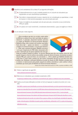 23
5 	 Classifica como verdadeiras (V) ou falsas (F) as seguintes afirmações.
		 	 A.	O desenvolvimento de um país é avaliado através de um conjunto de indicadores que
representam as suas características quantitativas.
		 	 B.	Para definir o desenvolvimento humano, devemos ter em consideração as expectativas, o nível
de riqueza e o nível social da população, que varia de país para país.
		 	 C.	O grau de exigência da população varia de país para país, consoante os seus rendimentos
(PIB per capita).
		 	 D.	Em países com maior rendimento, considerados desenvolvidos, o grau de exigência é inferior.
6 	 Lê com atenção o texto seguinte.
		6.1	 Refere o significado da sigla IDH.
			
		6.2	 Menciona os indicadores que compõem atualmente o IDH.
			
		6.3	Explica as principais alterações ocorridas na forma de agrupar os países de acordo com o seu
IDH.
			
			
			
			
			
			
			
			
«Devo reconhecer que não via, no início, muito mérito
no IDH em si, embora tivesse tido o privilégio de ajudar a
idealizá-lo. A princípio, demonstrei bastante ceticismo
ao criador do Relatório de Desenvolvimento Humano,
Mahbub ul Haq, sobre a tentativa de focalizar, num índice
bruto desse tipo — apenas um número —, a realidade
complexa do desenvolvimento e da privação humanos.
[…] Mas, após a primeira hesitação, Mahbub convenceu-
-se de que a hegemonia do PIB (índice demasiado utili-
zado e valorizado que ele queria suplantar) não seria que-
brada por nenhum conjunto de tabelas. As pessoas olhariam para elas com respeito, disse ele, mas
quando chegasse a hora de utilizar uma medida sucinta de desenvolvimento, recorreriam ao pouco
atraente PIB, pois, apesar de bruto, era conveniente. […] Devo admitir que Mahbub entendeu isso
muito bem. E estou muito contente por não termos conseguido desviá-lo de sua busca por uma
medida crua. Mediante a utilização habilidosa do poder de atração do IDH, Mahbub conseguiu que
os leitores se interessassem pela grande categoria de tabelas sistemáticas e pelas análises críticas
detalhadas que fazem parte do Relatório de Desenvolvimento Humano.»
Amartya Sen, Prémio Nobel da Economia em 1998, no prefácio do RDH, de 1999
5
10
15
CAp41h1
Até 2009, os países eram classificados, em termos de desenvolvimento, em três e posteriormente quatro
A esperança média de vida, o rendimento nacional bruto per capita e a média de anos de escolaridade.
Indice de Desenvolvimento Humano.
grupos em intervalos fixos de valores 0 a 0,499 (baixo desenvolvimento humano); 0,5 até 0,799 (médio
desenvolvimento humano); 0,8 a 0,899 (elevado desenvolvimento humano); 0,9 a 1 (muito elevado
desenvolvimento humano. No relatório de Desenvolvimento Humano de 2010 deixa de classificar o nível
de desenvolvimento de acordo com valores fixos e passa a utilizar uma classificação calculada do seguinte
modo: a lista de países é dividida em quatro partes semelhantes, atribuindo-se 25 % a cada um dos grupos
V
F
V
V
definidos em cima.
 