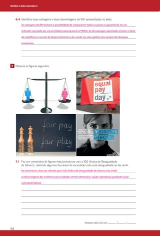24
		6.4	Identifica duas vantagens e duas desvantagens do IDH apresentadas no texto.
			
			
			
			
			
			
7 	 Observa as figuras seguintes.
		7.1	Faz um comentário às figuras relacionando-as com o IDG (Índice de Desigualdade
de Género), referindo algumas das áreas da sociedade onde essa desigualdade se faz sentir.
			
			
			
			
			
			
			
			
Avalio o meu sucesso 1
Realizei esta ficha em / / .
As vantagens do IDH incluem a possibilidade de compararem todos os países e a garantia de ser um
indicador calculado por uma entidade supranacional (o PNUD). As desvantagens apontadas incluem o facto
de simplificar o conceito de desenvolvimento e de, sendo um valor global, nem sempre dar destaque
às minorias.
No comentário, deve ser referido que o IDG (Índice de Desigualdade de Género) visa medir
as desvantagens das mulheres nas sociedades em três dimensões: saúde reprodutiva, paridade social
e atividade laboral.
 