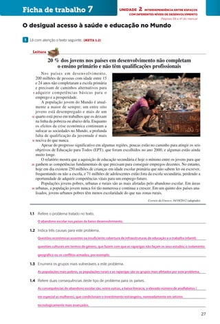 27
		1.1	 Refere o problema tratado no texto.
			
		1.2	 Indica três causas para este problema.
			
			
			
		1.3	 Enumera os grupos mais vulneráveis a este problema.
			
		1.4	 Refere duas consequências deste tipo de problema para os países.
			
			
			
Nos países em desenvolvimento,
200 milhões de pessoas com idade entre 15
e 24 anos não completaram a escola primária
e precisam de caminhos alternativos para
adquirir competências básicas para o
emprego e a prosperidade.
A população jovem do Mundo é atual-
mente a maior de sempre; um entre oito
jovens está desempregado e mais de um
quarto está preso em trabalhos que os deixam
na linha da pobreza ou abaixo dela. Enquanto
os efeitos da crise económica continuam a
sufocar as sociedades no Mundo, a profunda
falta de qualificação da juventude é mais
nociva do que nunca.
Apesar do progresso significativo em algumas regiões, poucas estão no caminho para atingir os seis
objetivos de Educação para Todos (EPT), que foram escolhidos no ano 2000, e algumas estão ainda
muito longe.
O relatório mostra que a aquisição de educação secundária é hoje o mínimo entre os jovens para que
ganhem as competências fundamentais de que precisam para conseguir empregos decentes. No entanto,
hoje em dia existem 250 milhões de crianças em idade escolar primária que não sabem ler ou escrever,
frequentando ou não a escola, e 71 milhões de adolescentes estão fora da escola secundária, perdendo a
oportunidade de adquirir competências vitais para um emprego futuro.
Populações jovens pobres, urbanas e rurais são as mais afetadas pelo abandono escolar. Em áreas
urbanas, a população jovem nunca foi tão numerosa e continua a crescer. Em um quinto dos países ana-
lisados, jovens urbanos pobres têm menos escolaridade do que nas zonas rurais.
Correio da Unesco, 16/10/2012 (adaptado)
5
10
15
20
25
20 % dos jovens nos países em desenvolvimento não completam
o ensino primário e não têm qualificações profissionais
Leitura
Ficha de trabalho 7 UNIDADE 2  INTERDEPENDÊNCIA ENTRE ESPAÇOS
COM DIFERENTES NÍVEIS DE DESENVOLVIMENTO
Páginas 39 a 41 do manual
O desigual acesso à saúde e educação no Mundo
1 	 Lê com atenção o texto seguinte. (META 1.2)
As consequências do abandono escolar são, entre outras, a baixa literacia, o elevado número de analfabetos (
Questões económicas assentes na insuficiente cobertura de infraestruturas de educação e o trabalho infantil;
As populações mais pobres, as populações rurais e as raparigas são os grupos mais afetados por este problema.
O abandono escolar nos países de baixo desenvolvimento.
em especial as mulheres), que condicionam o investimento estrangeiro, nomeadamente em setores
questões culturais em termos de género, que fazem com que as raparigas não façam os seus estudos; o isolamento
geográfico ou os conflitos armados, por exemplo.
tecnologicamente mais avançados.
 
