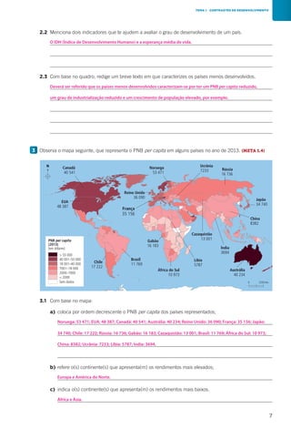7
		2.2	 Menciona dois indicadores que te ajudem a avaliar o grau de desenvolvimento de um país.
			
			
			
		2.3	 Com base no quadro, redige um breve texto em que caracterizes os países menos desenvolvidos.
			
			
			
			
			
3 	Observa o mapa seguinte, que representa o PNB per capita em alguns países no ano de 2013. (META 1.4)
N
0 2250 km
Canadá
40 541
EUA
48 387
Reino Unido
36 090
França
35 156
Brasil
11 769Chile
17 222
Gabão
16 183
Líbia
5787
África do Sul
10 973
Índia
3694
Ucrânia
7233 Rússia
16 736
Japão
34 740
Austrália
40 234
Cazaquistão
13 001
China
8382
Noruega
53 471
CAP7H1
PNB per capita
(2013)
(em dólares)
 55 000
40 001–55 000
18 001–40 000
7001–18 000
2000–7000
 2000
Sem dados
TEMA 1 CONTRASTES DE DESENVOLVIMENTO
		3.1	 Com base no mapa:
			 a)	 coloca por ordem decrescente o PNB per capita dos países representados;
				
				
				
				
			 b)	refere o(s) continente(s) que apresenta(m) os rendimentos mais elevados;
				
			 c)	 indica o(s) continente(s) que apresenta(m) os rendimentos mais baixos.
				
Deverá ser referido que os países menos desenvolvidos caracterizam-se por ter um PNB per capita reduzido,
O IDH (Índice de Desenvolvimento Humano) e a esperança média de vida.
um grau de industrialização reduzido e um crescimento de população elevado, por exemplo.
Noruega: 53 471; EUA: 48 387; Canadá: 40 541; Austrália: 40 234; Reino Unido: 36 090; França: 35 156; Japão:
Europa e América do Norte.
África e Ásia.
34 740; Chile: 17 222; Rússia: 16 736; Gabão: 16 183; Cazaquistão: 13 001; Brasil: 11 769; África do Sul: 10 973;
China: 8382; Ucrânia: 7233; Líbia: 5787; Índia: 3694.
 