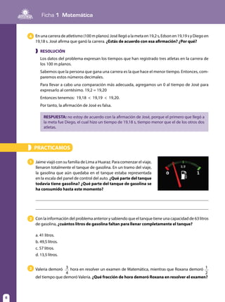 Ficha 1 Matemática
8
❱ RESOLUCIÓN
Los datos del problema expresan los tiempos que han registrado tres atletas en la carrera de
los 100 m planos.
Sabemos que la persona que gana una carrera es la que hace el menor tiempo. Entonces, com-
paremos estos números decimales.
Para llevar a cabo una comparación más adecuada, agregamos un 0 al tiempo de José para
expresarlo al centésimo. 19,2 = 19,20
Entonces tenemos: 19,18 < 19,19 < 19,20.
Por tanto, la afirmación de José es falsa.
RESPUESTA: no estoy de acuerdo con la afirmación de José, porque el primero que llegó a
la meta fue Diego, el cual hizo un tiempo de 19,18 s, tiempo menor que el de los otros dos
atletas.
En una carrera de atletismo (100 m planos) José llegó a la meta en 19,2 s, Edson en 19,19 s y Diego en
19,18 s. José afirma que ganó la carrera. ¿Estás de acuerdo con esa afirmación? ¿Por qué?
4
PRACTICAMOS»
1 Jaime viajó con su familia de Lima a Huaraz. Para comenzar el viaje,
llenaron totalmente el tanque de gasolina. En un tramo del viaje,
la gasolina que aún quedaba en el tanque estaba representada
en la escala del panel de control del auto. ¿Qué parte del tanque
todavía tiene gasolina? ¿Qué parte del tanque de gasolina se
ha consumido hasta este momento?
3 Valeria demoró 3
4
hora en resolver un examen de Matemática, mientras que Roxana demoró 1
2
del tiempo que demoró Valeria. ¿Qué fracción de hora demoró Roxana en resolver el examen?
2 Con la información del problema anterior y sabiendo que el tanque tiene una capacidad de 63 litros
de gasolina, ¿cuántos litros de gasolina faltan para llenar completamente el tanque?
a. 41 litros.
b. 49,5 litros.
c. 57 litros.
d. 13,5 litros.
 