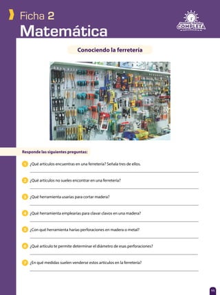 Matemática
11
Ficha 2
Conociendo la ferretería
¿Qué artículos encuentras en una ferretería? Señala tres de ellos.
¿Qué artículos no sueles encontrar en una ferretería?
¿Qué herramienta usarías para cortar madera?
¿Qué herramienta emplearías para clavar clavos en una madera?
¿Con qué herramienta harías perforaciones en madera o metal?
¿Qué artículo te permite determinar el diámetro de esas perforaciones?
¿En qué medidas suelen venderse estos artículos en la ferretería?
Responde las siguientes preguntas:
1
2
3
4
5
6
7
 