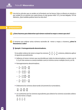 Ficha 2 Matemática
12
15 16 20 30; ; ;
40 40 40 40
; ; ;3
8
2
5
1
2
3
4
APRENDEMOS»
Uno de los artículos que se venden en la ferretería son las brocas. Estas se ofrecen en estuche o
por unidad. En un estuche con cuatro brocas, la más gruesa mide 1/2”, y la más delgada, 1/8’’ de
diámetro. ¿Qué medidas podrían tener las otras dos?
	
¿Cómo hacemos para determinar qué número racional es mayor o menor que otro?1
Si tenemos que ordenar varios números racionales de menor a mayor, o viceversa, ¿cómo lo
llevaríamos a cabo?
2
❱ Ejemplo 1: homogeneizando denominadores.
Si nos piden ordenar de menor a mayor los números 3
4
; 2
5
; 1
2
; 3
8
; entonces, debemos aplicar
el siguiente procedimiento:
	 Hallamos el menor número que sea divisible por todos los denominadores, es decir, por 4;
5; 2 y 8. Este número se conoce también como el mínimo común múltiplo (mcm) y es 40.
	 Homogeneizamos denominadores.
	 Ordenamos los números observando únicamente los numeradores.
	 Los sustituimos por los números equivalentes para obtener los números racionales ordena-
dos de menor a mayor.
8
1
3
1 × 20
3 × 5
20
15
=
=
=
=
2
8
2 × 20
8 × 5
40
40
3 3 × 10 30= =
4 4 × 10 40
2 2 × 8 16= =
5 5 × 8 40
	



 