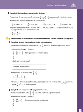 Ficha 2 Matemática
13
1
8
1 1 × 4 4= =
2 2 × 4 8
¿Cuál es el número mayor?
¿Cuál es el número menor?
3 3÷4= 0,75=
4
7 7÷9= 0,777...=
9
4 4÷7= 0,5714...=
7
1 1÷3= 0,333...=
3
❱ Ejemplo 2: obteniendo su representación decimal.
¿Cómo obtenemos un número racional comprendido entre dos números racionales cualesquiera?3
❱ Ejemplo 3: sacando el promedio de los dos números dados.
Para ordenar de mayor a menor los números 3
4
; 7
9
; 4
7
; 1
3
; efectuamos los siguientes pasos:
	 Obtenemos la expresión decimal de cada número.
Si queremos conseguir un número entre 1
2
y 1
8
, entonces, debemos seguir estos pasos:
	 Obtenemos el mayor y el menor.
3
7
3 × 2 6= =
4
8
4 × 2 8
❱ Ejemplo 4: sumando numeradores y denominadores.
Para sacar un número entre 3
4
y 7
8
, llevamos a cabo los siguientes pasos:
	 Obtenemos el mayor y el menor.
1 4 5+
= =
8 8 8 5
2 2 16
	 Obtenemos un número entre 1
2
y 1
8
.
	 Siguiendo el mismo procedimiento, podemos obtener otro número entre 1
8
y 5
16
; también,
entre 5
16
y 1
2
, y así sucesivamente.
	 Los ordenamos en su forma decimal: 0,777…; 0,75; 0,57; 0,3333…, y los reemplazamos por
sus equivalentes en su forma fraccionaria.
; ; ;7
9
3
4
4
7
1
3
(homogeneizamos denominadores)
(homogeneizamos denominadores)
 