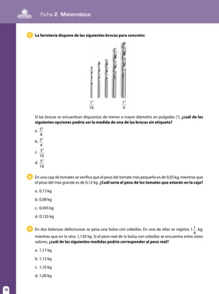 Ficha 2 Matemática
18
La ferretería dispone de las siguientes brocas para concreto:7
En una caja de tomates se verifica que el peso del tomate más pequeño es de 0,05 kg, mientras que
el peso del más grande es de 0,12 kg. ¿Cuál sería el peso de los tomates que estarán en la caja?
a.	0,13 kg
b.	0,08 kg
c.	 0,045 kg
d.	0,125 kg
8
En dos balanzas defectuosas se pesa una bolsa con cebollas. En una de ellas se registra 1 1
4
kg;
mientras que en la otra, 1,120 kg. Si el peso real de la bolsa con cebollas se encuentra entre estos
valores, ¿cuál de las siguientes medidas podría corresponder al peso real?
a.	1,17 kg
b.	1,12 kg
c.	 1,10 kg
d.	1,00 kg
9
Si las brocas se encuentran dispuestas de menor a mayor diámetro en pulgadas (”), ¿cuál de las
siguientes opciones podría ser la medida de una de las brocas sin etiqueta?
a.	 5”
8
b.	3”
4
c.	 3”
16
d.	 5”
16
1”
16
1”
4
 