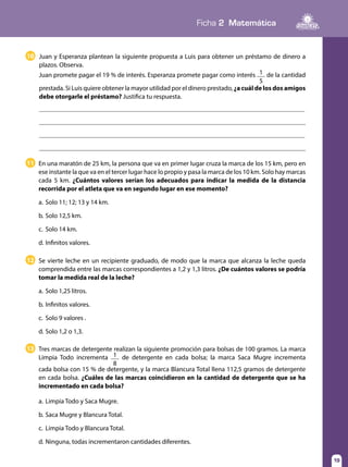 Ficha 2 Matemática
19
En una maratón de 25 km, la persona que va en primer lugar cruza la marca de los 15 km, pero en
ese instante la que va en el tercer lugar hace lo propio y pasa la marca de los 10 km. Solo hay marcas
cada 5 km. ¿Cuántos valores serían los adecuados para indicar la medida de la distancia
recorrida por el atleta que va en segundo lugar en ese momento?
a.	Solo 11; 12; 13 y 14 km.
b.	Solo 12,5 km.
c.	 Solo 14 km.
d.	Infinitos valores.
11
Se vierte leche en un recipiente graduado, de modo que la marca que alcanza la leche queda
comprendida entre las marcas correspondientes a 1,2 y 1,3 litros. ¿De cuántos valores se podría
tomar la medida real de la leche?
a.	Solo 1,25 litros.
b.	Infinitos valores.
c.	 Solo 9 valores .
d.	Solo 1,2 o 1,3.
12
Tres marcas de detergente realizan la siguiente promoción para bolsas de 100 gramos. La marca
Limpia Todo incrementa 1
8
de detergente en cada bolsa; la marca Saca Mugre incrementa
cada bolsa con 15 % de detergente, y la marca Blancura Total llena 112,5 gramos de detergente
en cada bolsa. ¿Cuáles de las marcas coincidieron en la cantidad de detergente que se ha
incrementado en cada bolsa?
a.	Limpia Todo y Saca Mugre.
b.	Saca Mugre y Blancura Total.
c.	 Limpia Todo y Blancura Total.
d.	Ninguna, todas incrementaron cantidades diferentes.
13
Juan y Esperanza plantean la siguiente propuesta a Luis para obtener un préstamo de dinero a
plazos. Observa.
Juan promete pagar el 19 % de interés. Esperanza promete pagar como interés 1
5
de la cantidad
prestada. Si Luis quiere obtener la mayor utilidad por el dinero prestado, ¿a cuál de los dos amigos
debe otorgarle el préstamo? Justifica tu respuesta.
10
 