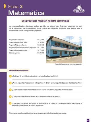 Matemática
21
Ficha 3
Los proyectos mejoran nuestra comunidad
Las municipalidades distritales reciben partidas de dinero para financiar proyectos en bien
de la comunidad. La municipalidad de un distrito ancashino ha destinado esta partida para la
implementación de los siguientes proyectos:
¿Qué tipo de actividades ejecuta la municipalidad de tu distrito?
¿A qué proyectos ha destinado esta partida de dinero la municipalidad de este distrito ancashino?
¿Qué fracción del dinero se ha destinado a cada uno de los proyectos mencionados?
¿Qué parte o fracción del dinero se ha destinado a otros proyectos?
¿Qué parte o fracción del dinero se va utilizar en el Proyecto Cuidando la Salud más que en el
Proyecto construcción de la loza deportiva?
[Fotografía]. Recuperada de <http://goo.gl/wqXn3o>
Responde a continuación
Proyecto Áreas Verdes:	 S/. 12 000
Proyecto Cuidando la Salud:	 S/. 16 000
Proyecto Mejoro mi Barrio:	 S/. 20 000
Proyecto Construcción de loza deportiva:	 S/. 12 000
Proyecto Leo para aprender:	 S/. 15 000
Otros proyectos:	 S/. 25 000
1
2
3
4
5
Ahora, veamos información importante para comprender la situación planteada.
 